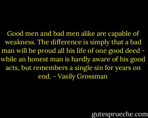 Good men and bad men alike are capable of weakness. The difference is simply that a bad man will be proud all his life of one good deed - while an honest man is hardly aware of his good acts, but remembers a single sin for years on end. - Vasily Grossman