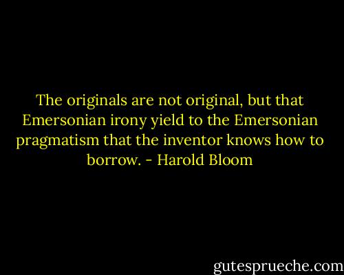 The originals are not original, but that Emersonian irony yield to the Emersonian pragmatism that the inventor knows how to borrow. - Harold Bloom