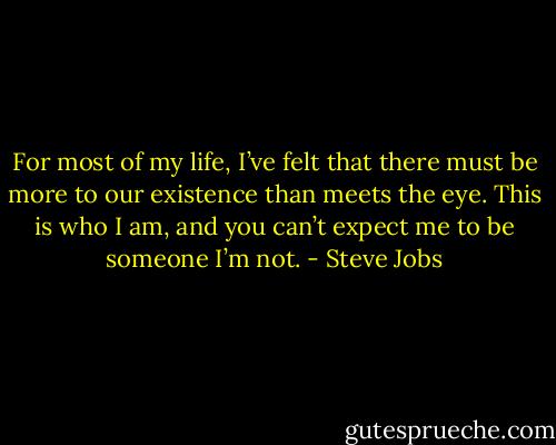 For most of my life, I’ve felt that there must be more to our existence than meets the eye.<br />This is who I am, and you can’t expect me to be someone I’m not. - Steve Jobs