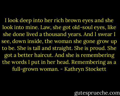I look deep into her rich brown eyes and she look into mine. Law, she got old-soul eyes, like she done lived a thousand years. And I swear I see, down inside, the woman she gone grow up to be. She is tall and straight. She is proud. She got a better haircut. And she is remembering the words I put in her head. Remembering as a full-grown woman. - Kathryn Stockett