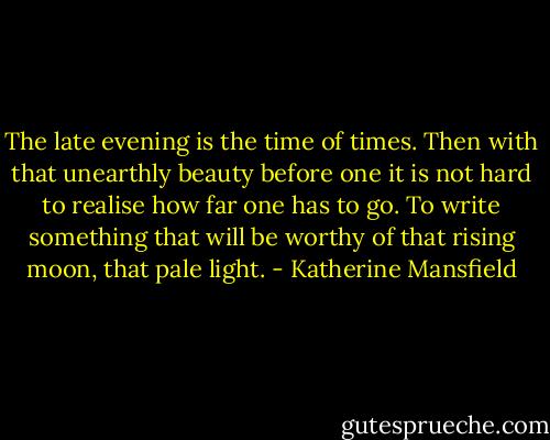 The late evening is the time of times. Then with that unearthly beauty before one it is not hard to realise how far one has to go. To write something that will be worthy of that rising moon, that pale light. - Katherine Mansfield