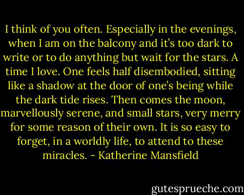I think of you often. Especially in the evenings, when I am on the balcony and it’s too dark to write or to do anything but wait for the stars. A time I love. One feels half disembodied, sitting like a shadow at the door of one’s being while the dark tide rises. Then comes the moon, marvellously serene, and small stars, very merry for some reason of their own. It is so easy to forget, in a worldly life, to attend to these miracles. - Katherine Mansfield