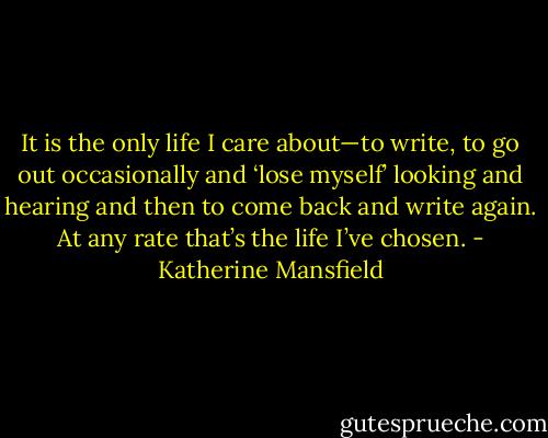 It is the only life I care about—to write, to go out occasionally and ‘lose myself’ looking and hearing and then to come back and write again. At any rate that’s the life I’ve chosen. - Katherine Mansfield
