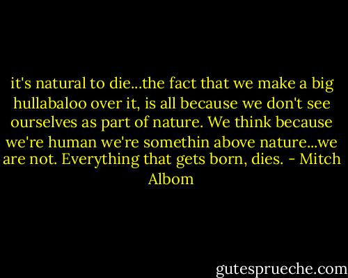 it's natural to die...the fact that we make a big hullabaloo over it, is all because we don't see ourselves as part of nature. We think because we're human we're somethin above nature...we are not. Everything that gets born, dies. - Mitch Albom