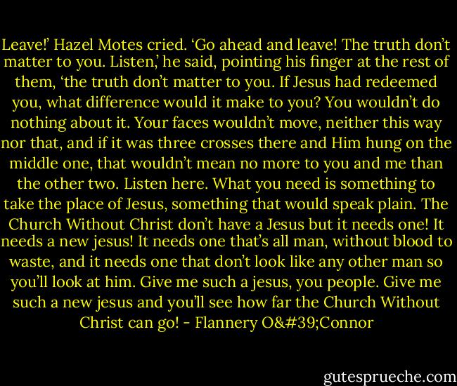 Leave!’ Hazel Motes cried. ‘Go ahead and leave! The truth don’t matter to you. Listen,’ he said, pointing his finger at the rest of them, ‘the truth don’t matter to you. If Jesus had redeemed you, what difference would it make to you? You wouldn’t do nothing about it. Your faces wouldn’t move, neither this way nor that, and if it was three crosses there and Him hung on the middle one, that wouldn’t mean no more to you and me than the other two. Listen here. What you need is something to take the place of Jesus, something that would speak plain. The Church Without Christ don’t have a Jesus but it needs one! It needs a new jesus! It needs one that’s all man, without blood to waste, and it needs one that don’t look like any other man so you’ll look at him. Give me such a jesus, you people. Give me such a new jesus and you’ll see how far the Church Without Christ can go! - Flannery O'Connor