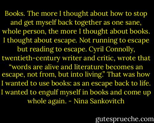 Books. The more I thought about how to stop and get myself back together as one sane, whole person, the more I thought about books. I thought about escape. Not running to escape but reading to escape. Cyril Connolly, twentieth-century writer and critic, wrote that “words are alive and literature becomes an escape, not from, but into living.” That was how I wanted to use books: as an escape back to life. I wanted to engulf myself in books and come up whole again. - Nina Sankovitch