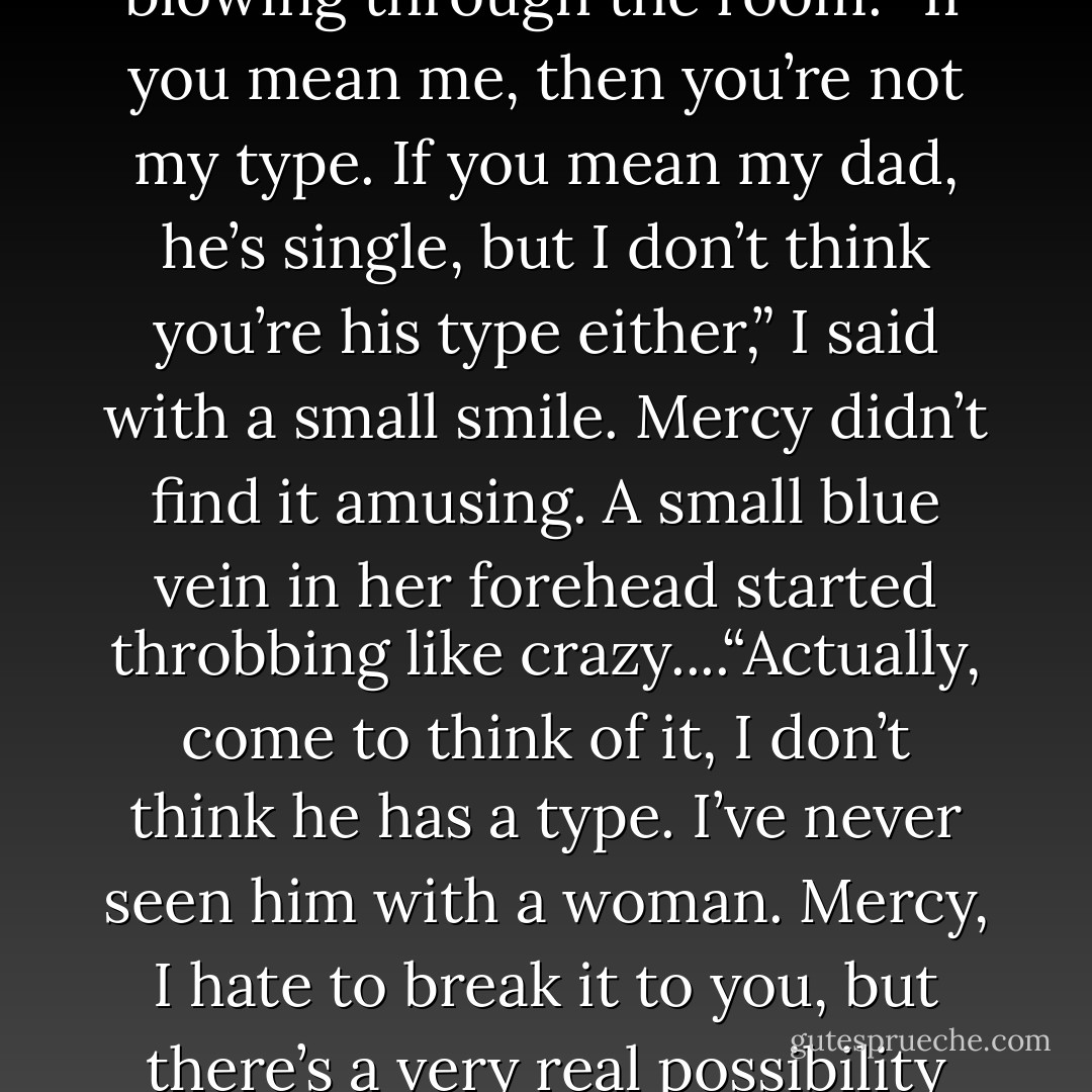 Current relationship status?” Her voice cut like an arctic chill blowing through the room.<br />“If you mean me, then you’re not my type. If you mean my dad, he’s single, but I don’t think you’re his type either,” I said with a small smile. Mercy didn’t find it amusing. A small blue vein in her forehead started throbbing like crazy....“Actually, come to think of it, I don’t think he has a type. I’ve never seen him with a woman.<br />Mercy, I hate to break it to you, but there’s a very real possibility my dad is gay. - Jus Accardo