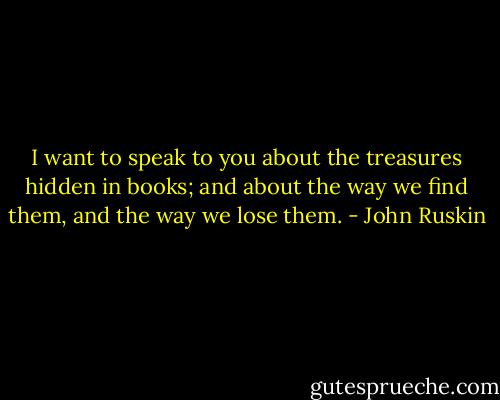I want to speak to you about the treasures hidden in books; and about the way we find them, and the way we lose them. - John Ruskin