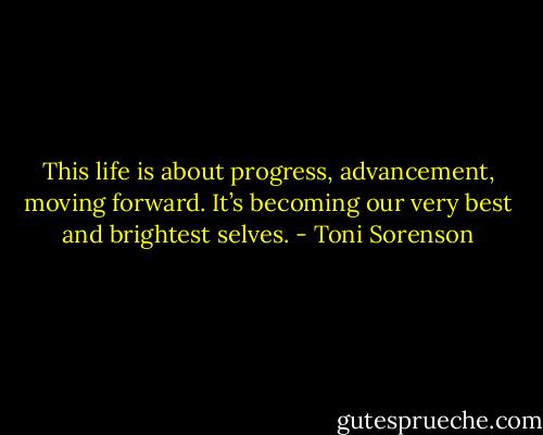 This life is about progress, advancement, moving forward. It’s becoming our very best and brightest selves. - Toni Sorenson