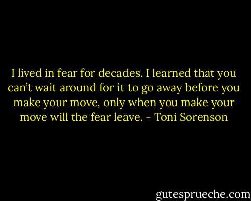 I lived in fear for decades. I learned that you can’t wait around for it to go away before you make your move, only when you make your move will the fear leave. - Toni Sorenson