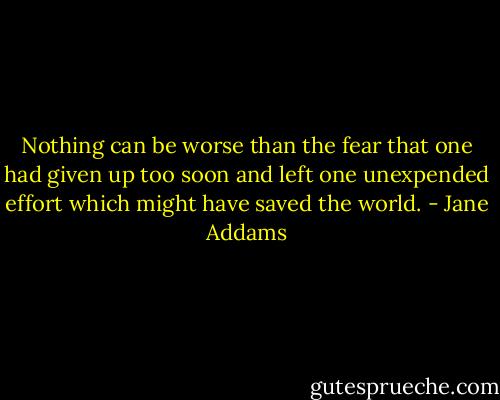 Nothing can be worse than the fear that one had given up too soon and left one unexpended effort which might have saved the world. - Jane Addams