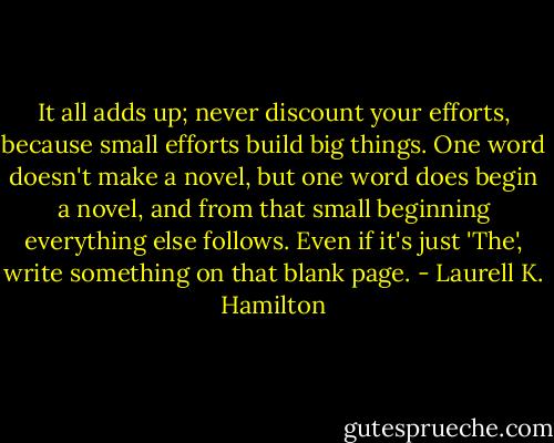 It all adds up; never discount your efforts, because small efforts build big things. One word doesn't make a novel, but one word does begin a novel, and from that small beginning everything else follows. Even if it's just 'The', write something on that blank page. - Laurell K. Hamilton