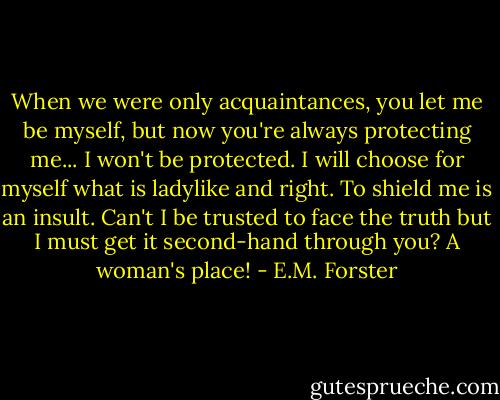 When we were only acquaintances, you let me be myself, but now you're always protecting me... I won't be protected. I will choose for myself what is ladylike and right. To shield me is an insult. Can't I be trusted to face the truth but I must get it second-hand through you? A woman's place! - E.M. Forster