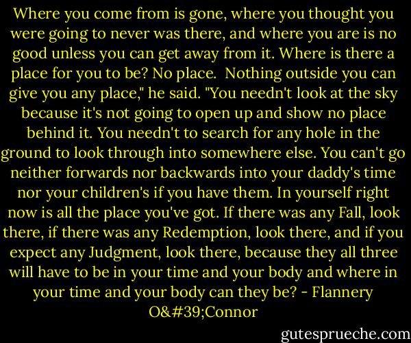 Where you come from is gone, where you thought you were going to never was there, and where you are is no good unless you can get away from it. Where is there a place for you to be? No place.<br /><br />Nothing outside you can give you any place," he said. "You needn't look at the sky because it's not going to open up and show no place behind it. You needn't to search for any hole in the ground to look through into somewhere else. You can't go neither forwards nor backwards into your daddy's time nor your children's if you have them. In yourself right now is all the place you've got. If there was any Fall, look there, if there was any Redemption, look there, and if you expect any Judgment, look there, because they all three will have to be in your time and your body and where in your time and your body can they be? - Flannery O'Connor