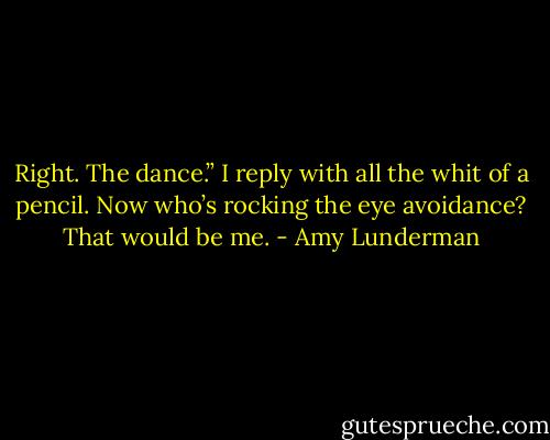 Right. The dance.” I reply with all the whit of a pencil. Now who’s rocking the eye avoidance? That would be me. - Amy Lunderman