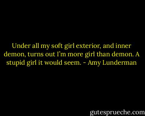 Under all my soft girl exterior, and inner demon, turns out I’m more girl than demon. A stupid girl it would seem. - Amy Lunderman