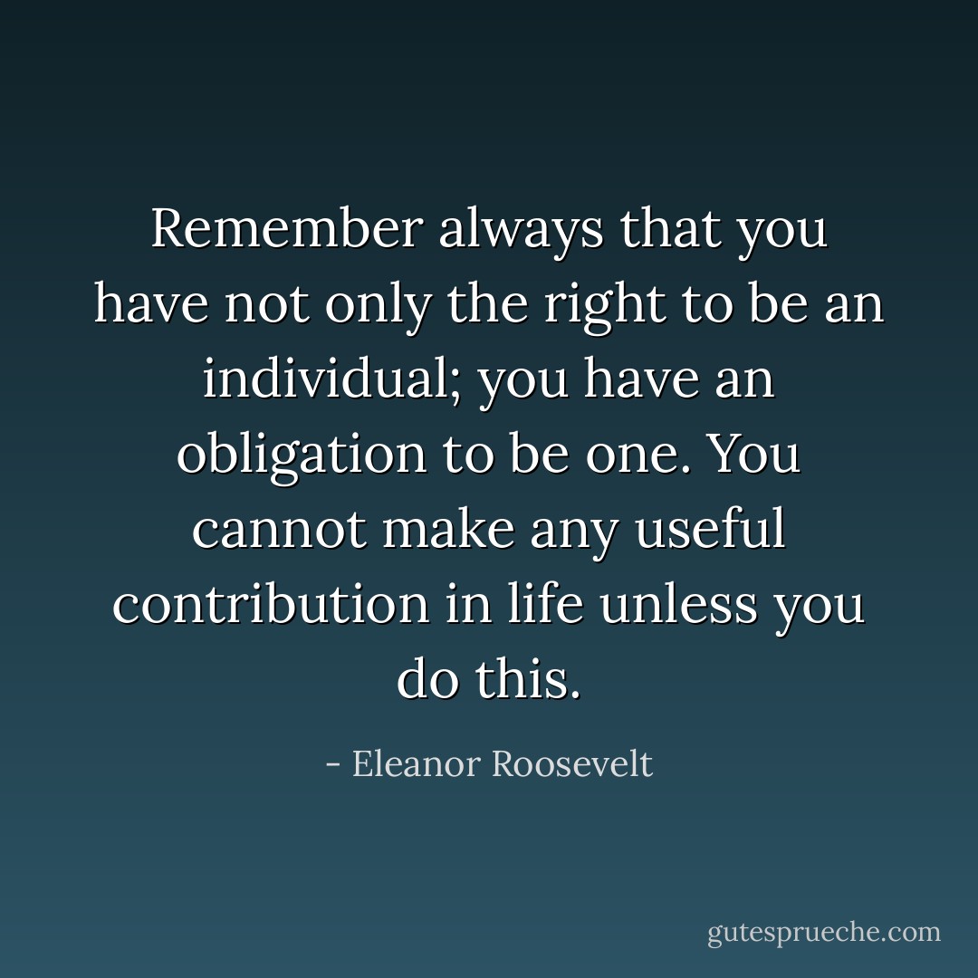 Remember always that you have not only the right to be an individual; you have an obligation to be one. You cannot make any useful contribution in life unless you do this. - Eleanor Roosevelt