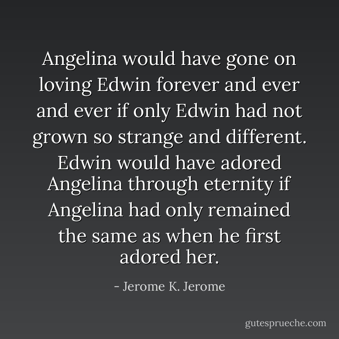 Angelina would have gone on loving Edwin forever and ever and ever if only Edwin had not grown so strange and different. Edwin would have adored Angelina through eternity if Angelina had only remained the same as when he first adored her. - Jerome K. Jerome