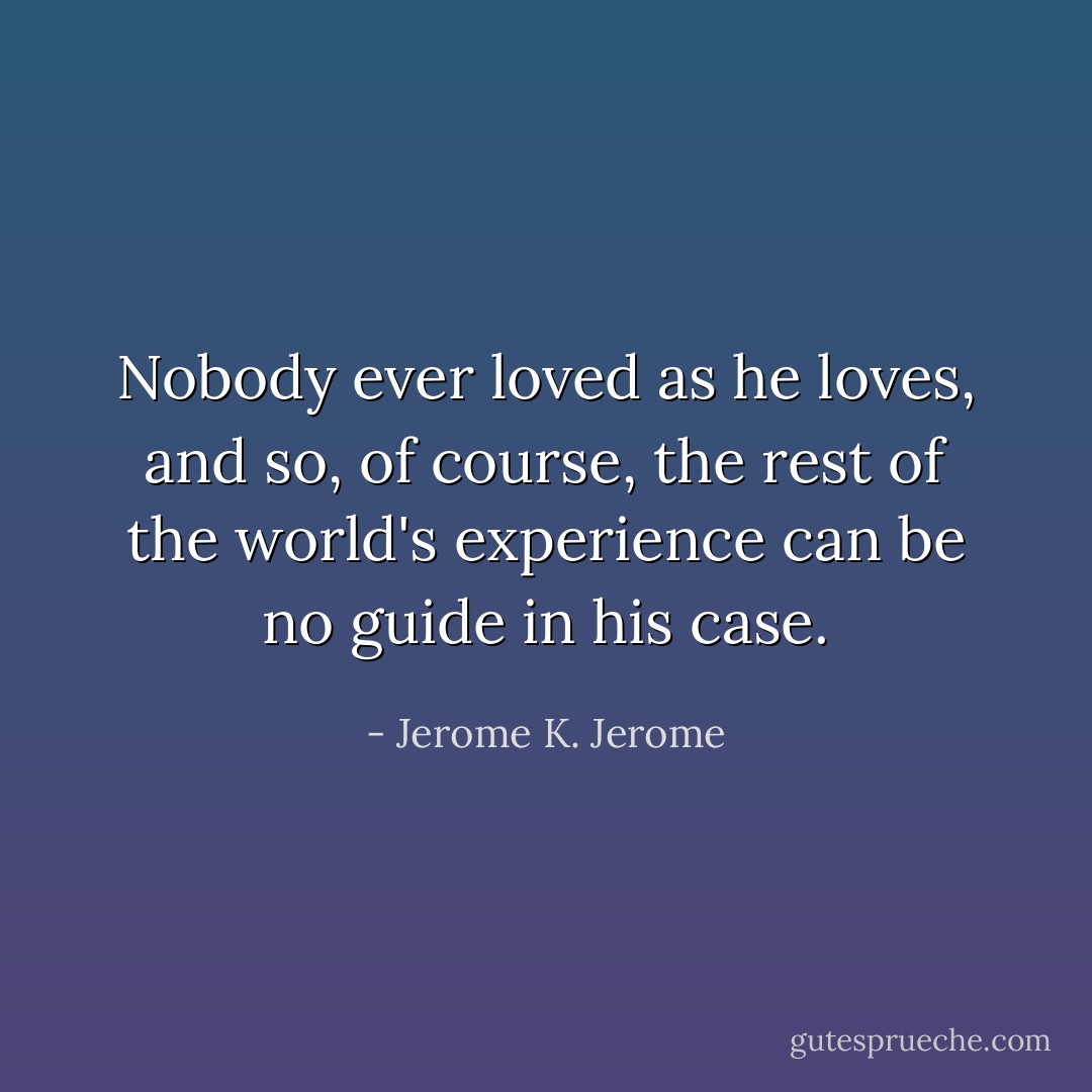 Nobody ever loved as he loves, and so, of course, the rest of the world's experience can be no guide in his case. - Jerome K. Jerome