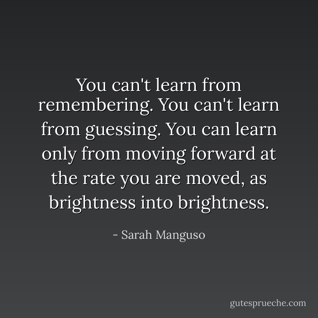 You can't learn from remembering. You can't learn from guessing. You can learn only from moving forward at the rate you are moved, as brightness into brightness. - Sarah Manguso