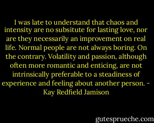 I was late to understand that chaos and intensity are no subsitute for lasting love, nor are they necessarily an improvement on real life. Normal people are not always boring. On the contrary. Volatility and passion, although often more romantic and enticing, are not intrinsically preferable to a steadiness of experience and feeling about another person. - Kay Redfield Jamison