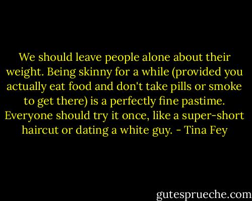 We should leave people alone about their weight. Being skinny for a while (provided you actually eat food and don't take pills or smoke to get there) is a perfectly fine pastime. Everyone should try it once, like a super-short haircut or dating a white guy. - Tina Fey