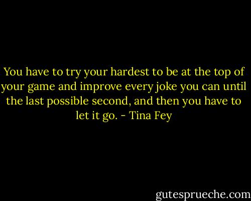 You have to try your hardest to be at the top of your game and improve every joke you can until the last possible second, and then you have to let it go. - Tina Fey