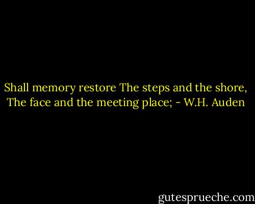 Shall memory restore<br />The steps and the shore,<br />The face and the meeting place; - W.H. Auden