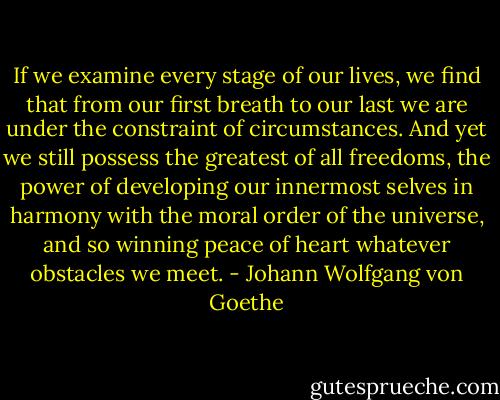If we examine every stage of our lives, we find that from our first breath to our last we are under the constraint of circumstances. And yet we still possess the greatest of all freedoms, the power of developing our innermost selves in harmony with the moral order of the universe, and so winning peace of heart whatever obstacles we meet. - Johann Wolfgang von Goethe
