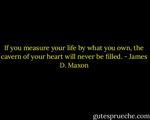 If you measure your life by what you own, the cavern of your heart will never be filled. - James D. Maxon