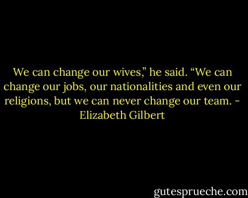 We can change our wives,” he said. “We can change our jobs, our nationalities and even our religions, but we can never change our team. - Elizabeth Gilbert