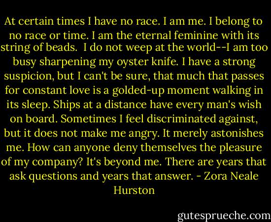 At certain times I have no race. I am me. I belong to no race or time. I am the eternal feminine with its string of beads. <br />I do not weep at the world--I am too busy sharpening my oyster knife. I have a strong suspicion, but I can't be sure, that much that passes for constant love is a golded-up moment walking in its sleep. Ships at a distance have every man's wish on board. Sometimes I feel discriminated against, but it does not make me angry. It merely astonishes me. How can anyone deny themselves the pleasure of my company? It's beyond me. There are years that ask questions and years that answer. - Zora Neale Hurston