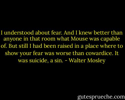 I understood about fear. And I knew better than anyone in that room what Mouse was capable of. But still I had been raised in a place where to show your fear was worse than cowardice. It was suicide, a sin. - Walter Mosley