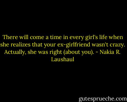 There will come a time in every girl's life when she realizes that your ex-girlfriend wasn't crazy. Actually, she was right (about you). - Nakia R. Laushaul