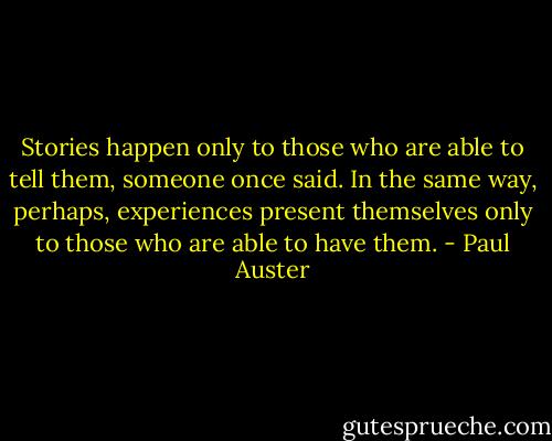 Stories happen only to those who are able to tell them, someone once said. In the same way, perhaps, experiences present themselves only to those who are able to have them. - Paul Auster