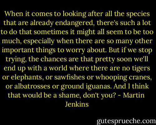When it comes to looking after all the species that are already endangered, there's such a lot to do that sometimes it might all seem to be too much, especially when there are so many other important things to worry about. But if we stop trying, the chances are that pretty soon we'll end up with a world where there are no tigers or elephants, or sawfishes or whooping cranes, or albatrosses or ground iguanas. And I think that would be a shame, don't you? - Martin  Jenkins