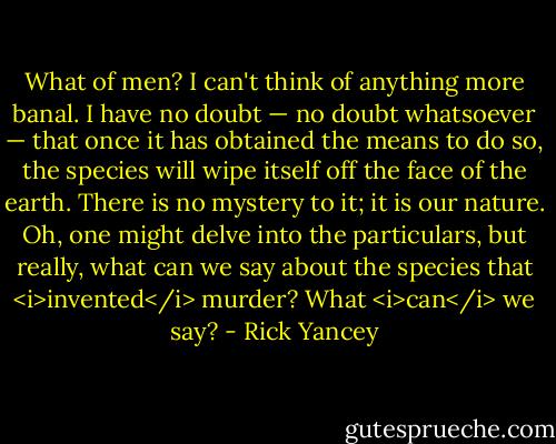 What of men? I can't think of anything more banal. I have no doubt — no doubt whatsoever — that once it has obtained the means to do so, the species will wipe itself off the face of the earth. There is no mystery to it; it is our nature. Oh, one might delve into the particulars, but really, what can we say about the species that <i>invented</i> murder? What <i>can</i> we say? - Rick Yancey