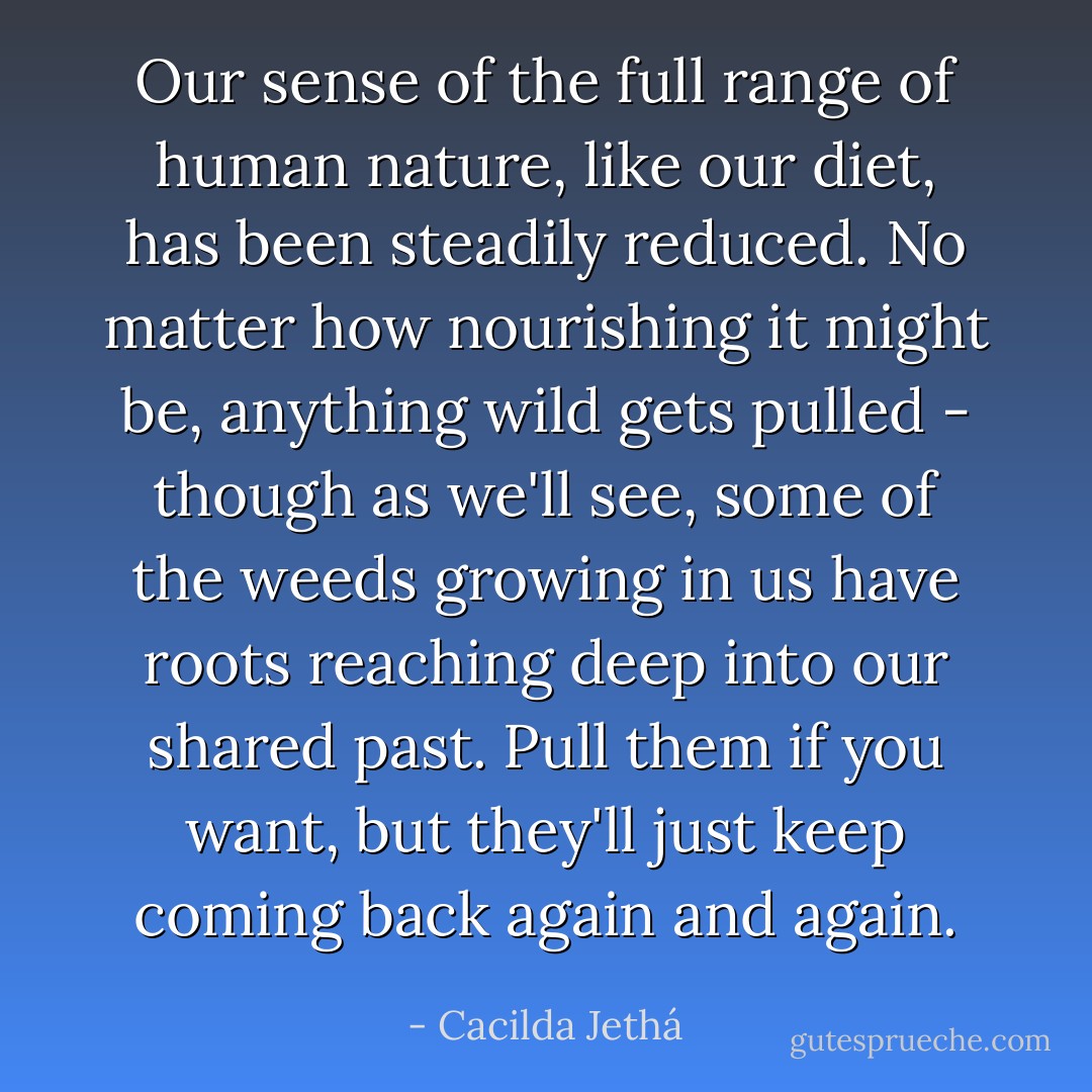 Our sense of the full range of human nature, like our diet, has been steadily reduced. No matter how nourishing it might be, anything wild gets pulled - though as we'll see, some of the weeds growing in us have roots reaching deep into our shared past. Pull them if you want, but they'll just keep coming back again and again. - Cacilda Jethá