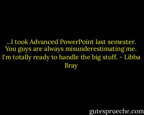...I took Advanced PowerPoint last semester. You guys are always misunderestimating me. I'm totally ready to handle the big stuff. - Libba Bray