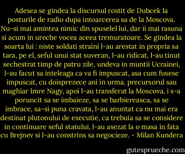 Adesea se gindea la discursul rostit de Dubcek la posturile de radio dupa intoarcerea sa de la Moscova. Nu-si mai amintea nimic din spuselel lui, dar ii mai rasuna si acum in ureche vocea aceea tremuratoare. Se gindea la soarta lui : niste soldati straini l-au arestat in propria sa tara, pe el, seful unui stat suveran, l-au ridicat, l-au tinut sechestrat timp de patru zile, undeva in muntii Ucrainei, l-au facut sa inteleaga ca va fi impuscat, asa cum fusese impuscat, cu doisprezece ani in urma, precursorul sau maghiar Imre Nagy, apoi l-au transferat la Moscova, i s-a poruncit sa se imbaieze, sa se barbiereasca, sa se imbrace, sa-si puna cravata, l-au anuntat ca nu mai era destinat plutonului de executie, ca trebuia sa se considere in continuare seful statului, l-au asezat la o masa in fata cu Brejnev si l-au constrins sa negocieze. - Milan Kundera