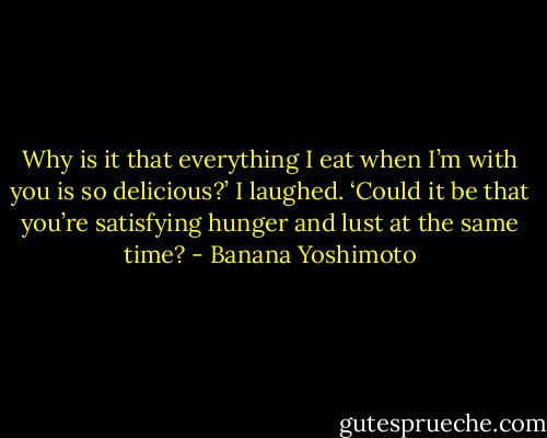 Why is it that everything I eat when I’m with you is so delicious?’ I laughed. ‘Could it be that you’re satisfying hunger and lust at the same time? - Banana Yoshimoto