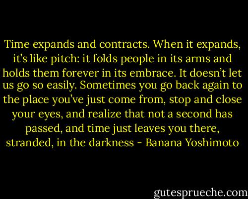 Time expands and contracts. When it expands, it’s like pitch: it folds people in its arms and holds them forever in its embrace. It doesn’t let us go so easily. Sometimes you go back again to the place you’ve just come from, stop and close your eyes, and realize that not a second has passed, and time just leaves you there, stranded, in the darkness - Banana Yoshimoto
