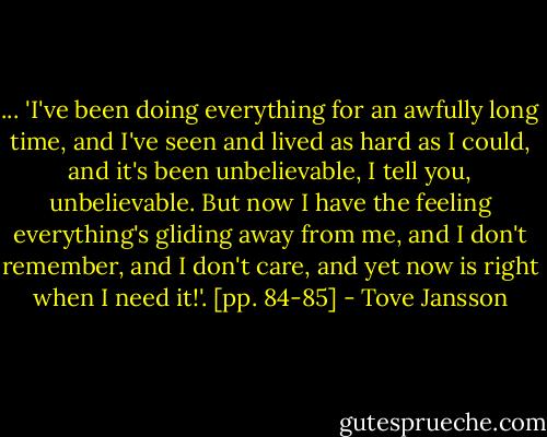 ... 'I've been doing everything for an awfully long time, and I've seen and lived as hard as I could, and it's been unbelievable, I tell you, unbelievable. But now I have the feeling everything's gliding away from me, and I don't remember, and I don't care, and yet now is right when I need it!'. [pp. 84-85] - Tove Jansson