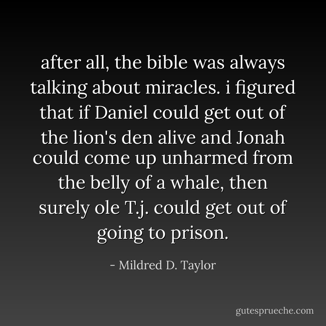 after all, the bible was always talking about miracles. i figured that if Daniel could get out of the lion's den alive and Jonah could come up unharmed from the belly of a whale, then surely ole T.j. could get out of going to prison. - Mildred D. Taylor