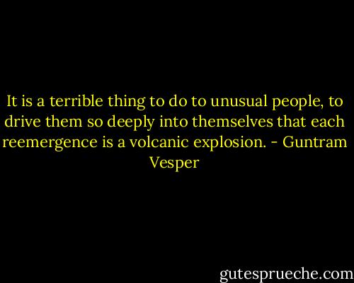 It is a terrible thing to do to unusual people, to drive them so deeply into themselves that each reemergence is a volcanic explosion. - Guntram Vesper