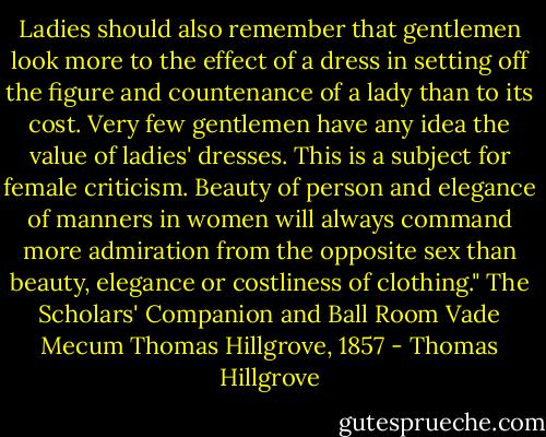 Ladies should also remember that gentlemen look more to the effect of a dress in setting off the figure and countenance of a lady than to its cost. Very few gentlemen have any idea the value of ladies' dresses. This is a subject for female criticism. Beauty of person and elegance of manners in women will always command more admiration from the opposite sex than beauty, elegance or costliness of clothing."<br />The Scholars' Companion and Ball Room Vade Mecum<br />Thomas Hillgrove, 1857 - Thomas Hillgrove