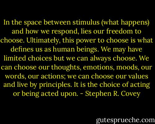 In the space between stimulus (what happens) and how we respond, lies our freedom to choose. Ultimately, this power to choose is what defines us as human beings. We may have limited choices but we can always choose. We can choose our thoughts, emotions, moods, our words, our actions; we can choose our values and live by principles. It is the choice of acting or being acted upon. - Stephen R. Covey