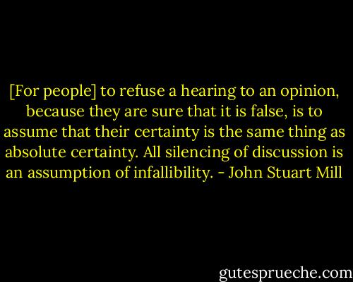 [For people] to refuse a hearing to an opinion, because they are sure that it is false, is to assume that their certainty is the same thing as absolute certainty. All silencing of discussion is an assumption of infallibility. - John Stuart Mill