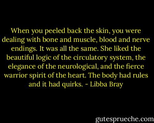 When you peeled back the skin, you were dealing with bone and muscle, blood and nerve endings. It was all the same. She liked the beautiful logic of the circulatory system, the elegance of the neurological, and the fierce warrior spirit of the heart. The body had rules and it had quirks. - Libba Bray