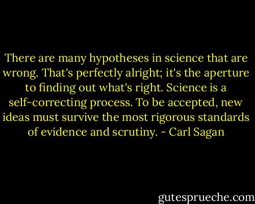 There are many hypotheses in science that are wrong. That's perfectly alright; it's the aperture to finding out what's right. Science is a self-correcting process. To be accepted, new ideas must survive the most rigorous standards of evidence and scrutiny. - Carl Sagan